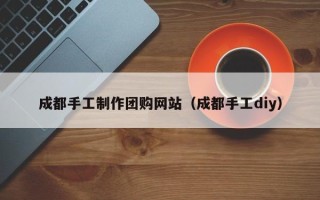 芜湖成都手工制作团购网站（成都手工diy）