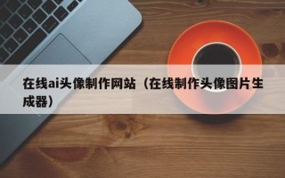 芜湖在线ai头像制作网站（在线制作头像图片生成器）
