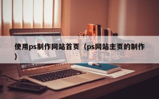 芜湖使用ps制作网站首页（ps网站主页的制作）