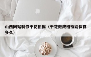 芜湖山西网站制作干花相框（干花做成相框能保存多久）