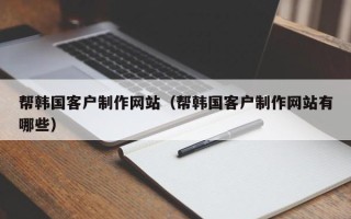 芜湖帮韩国客户制作网站（帮韩国客户制作网站有哪些）